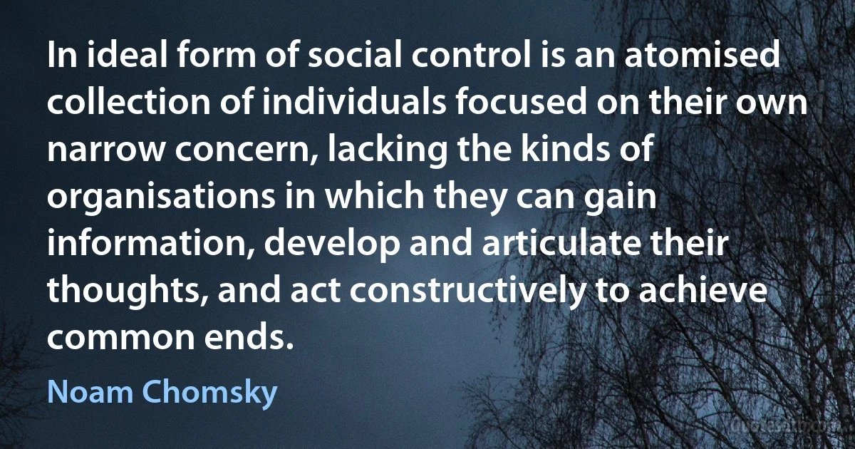 In ideal form of social control is an atomised collection of individuals focused on their own narrow concern, lacking the kinds of organisations in which they can gain information, develop and articulate their thoughts, and act constructively to achieve common ends. (Noam Chomsky)