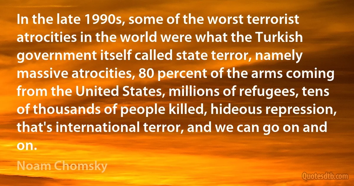 In the late 1990s, some of the worst terrorist atrocities in the world were what the Turkish government itself called state terror, namely massive atrocities, 80 percent of the arms coming from the United States, millions of refugees, tens of thousands of people killed, hideous repression, that's international terror, and we can go on and on. (Noam Chomsky)