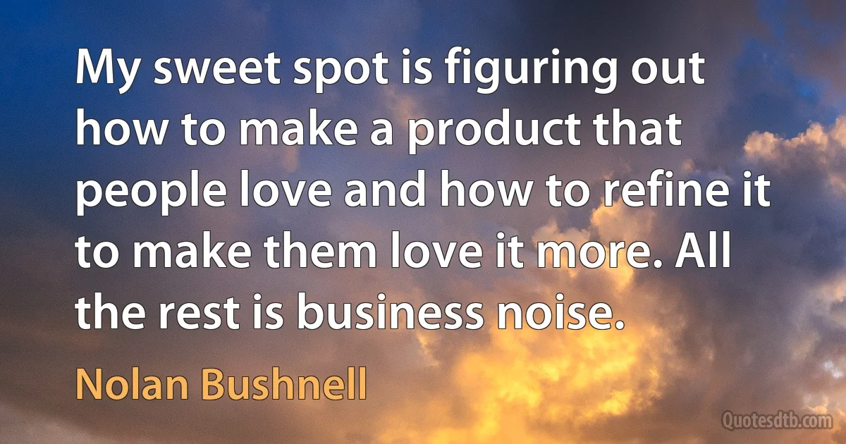 My sweet spot is figuring out how to make a product that people love and how to refine it to make them love it more. All the rest is business noise. (Nolan Bushnell)