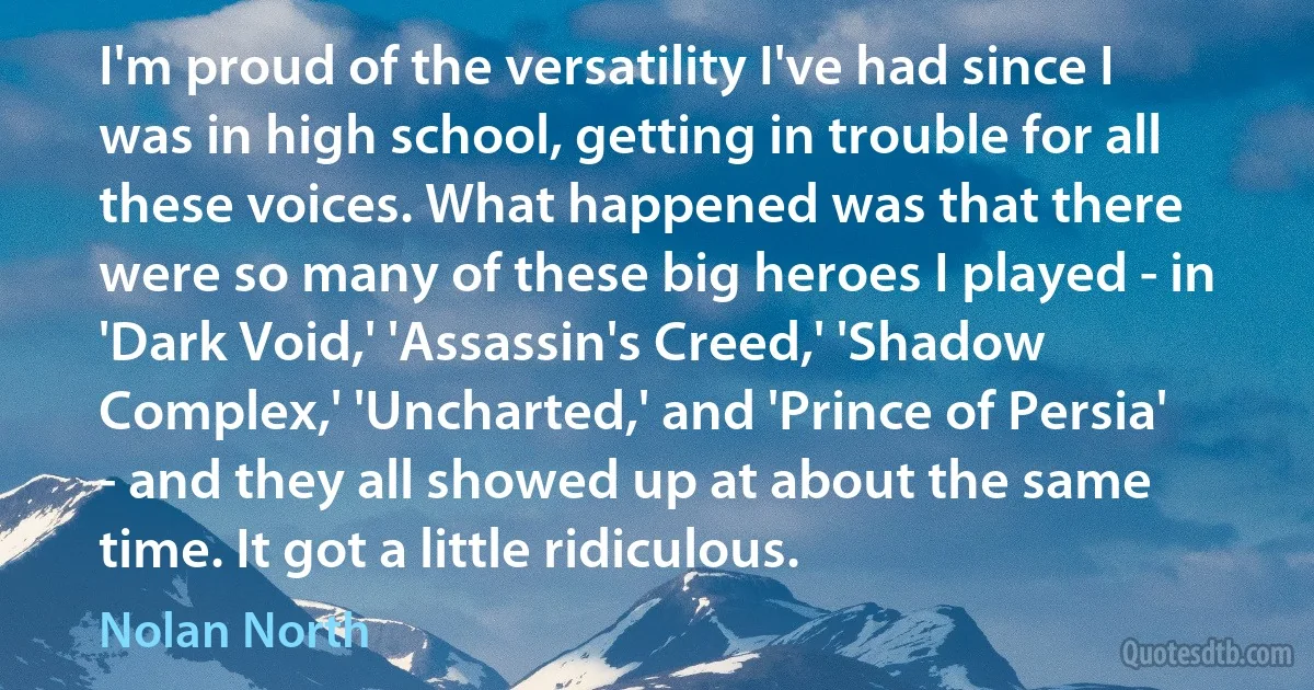 I'm proud of the versatility I've had since I was in high school, getting in trouble for all these voices. What happened was that there were so many of these big heroes I played - in 'Dark Void,' 'Assassin's Creed,' 'Shadow Complex,' 'Uncharted,' and 'Prince of Persia' - and they all showed up at about the same time. It got a little ridiculous. (Nolan North)