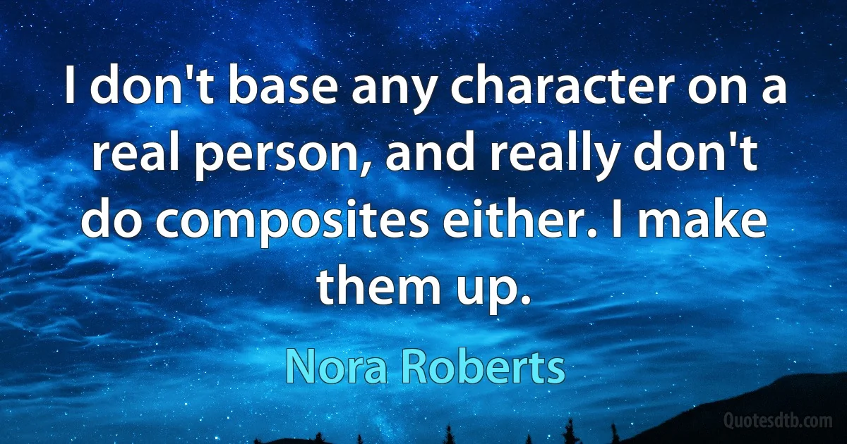 I don't base any character on a real person, and really don't do composites either. I make them up. (Nora Roberts)