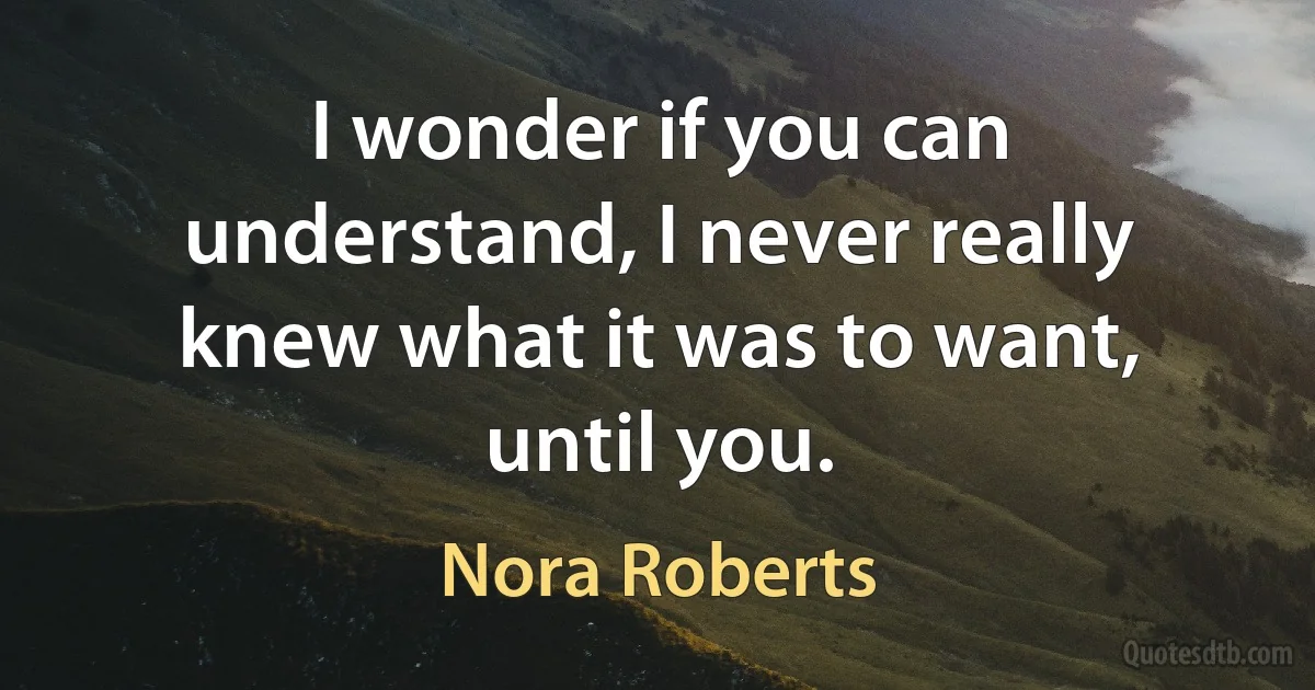 I wonder if you can understand, I never really knew what it was to want, until you. (Nora Roberts)