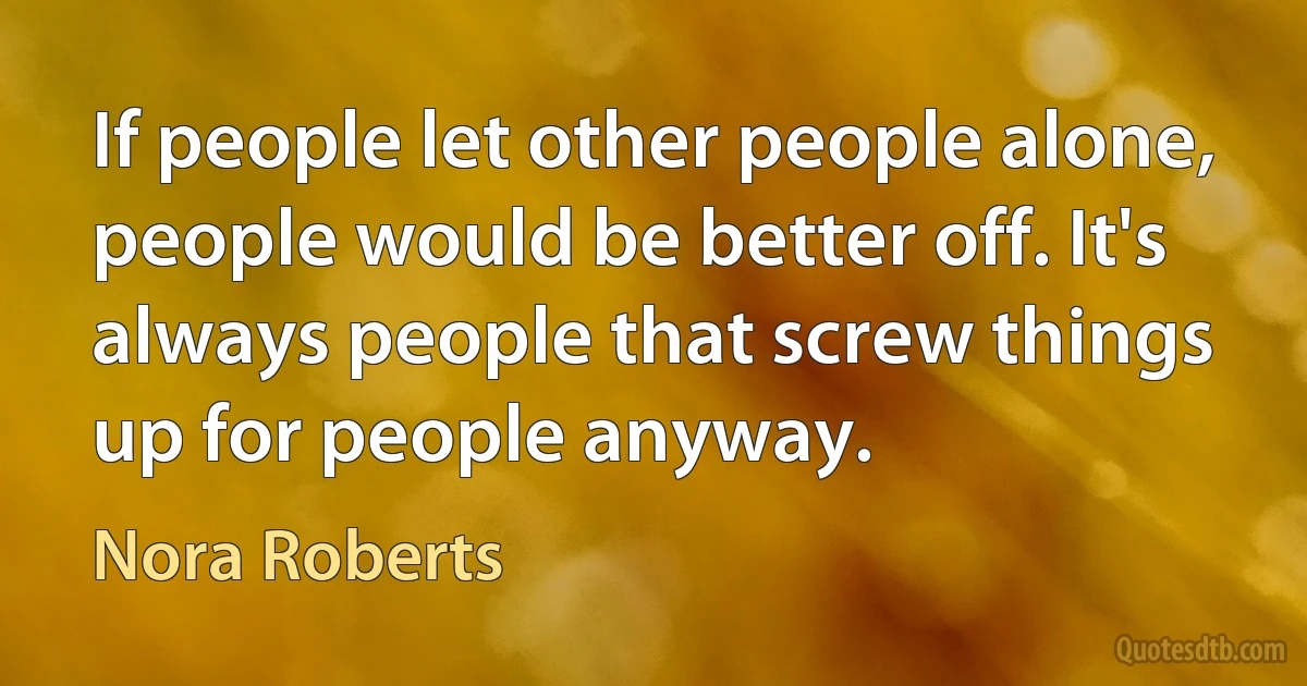 If people let other people alone, people would be better off. It's always people that screw things up for people anyway. (Nora Roberts)