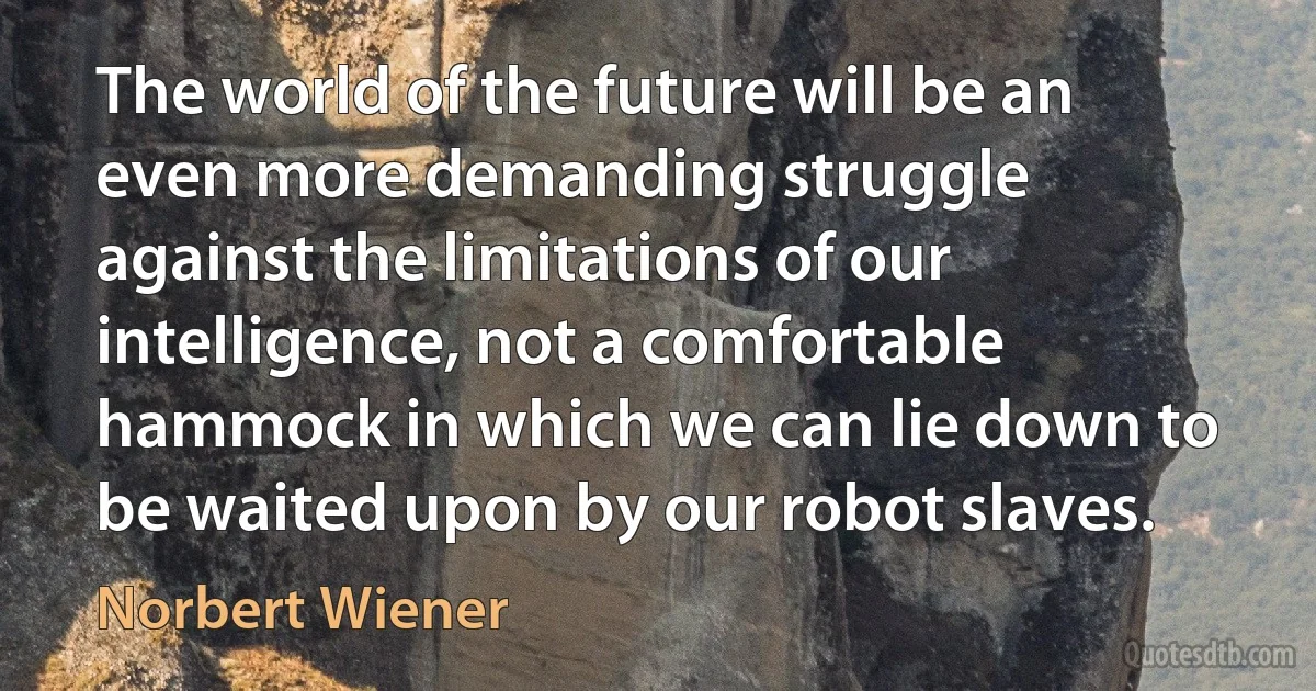 The world of the future will be an even more demanding struggle against the limitations of our intelligence, not a comfortable hammock in which we can lie down to be waited upon by our robot slaves. (Norbert Wiener)