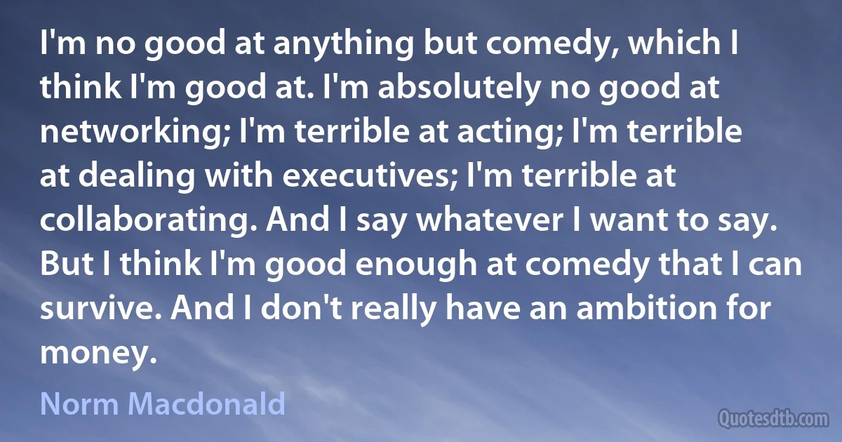 I'm no good at anything but comedy, which I think I'm good at. I'm absolutely no good at networking; I'm terrible at acting; I'm terrible at dealing with executives; I'm terrible at collaborating. And I say whatever I want to say. But I think I'm good enough at comedy that I can survive. And I don't really have an ambition for money. (Norm Macdonald)