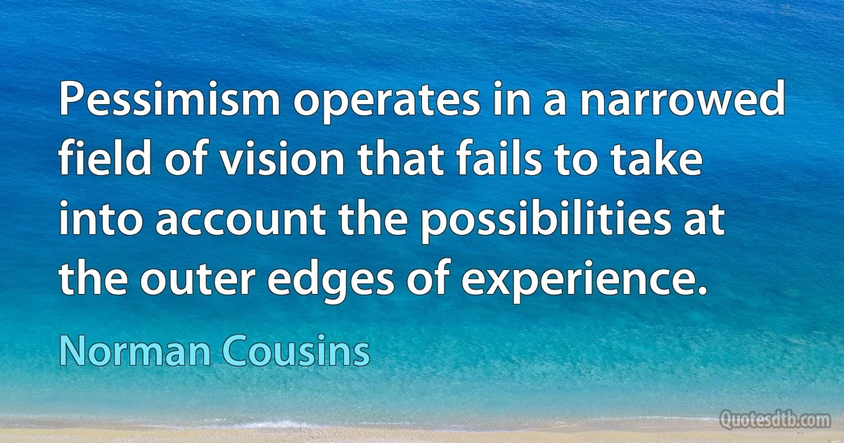 Pessimism operates in a narrowed field of vision that fails to take into account the possibilities at the outer edges of experience. (Norman Cousins)