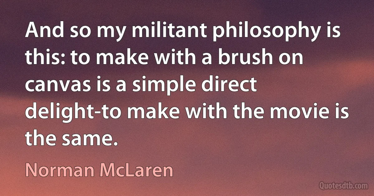 And so my militant philosophy is this: to make with a brush on canvas is a simple direct delight-to make with the movie is the same. (Norman McLaren)