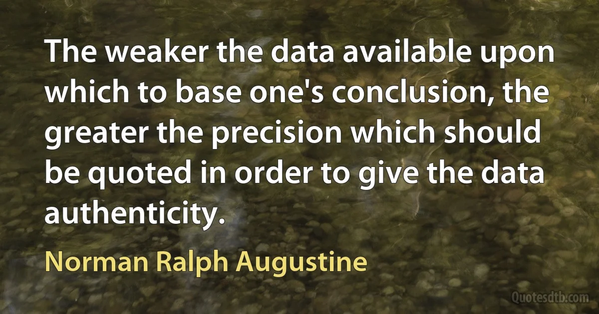 The weaker the data available upon which to base one's conclusion, the greater the precision which should be quoted in order to give the data authenticity. (Norman Ralph Augustine)