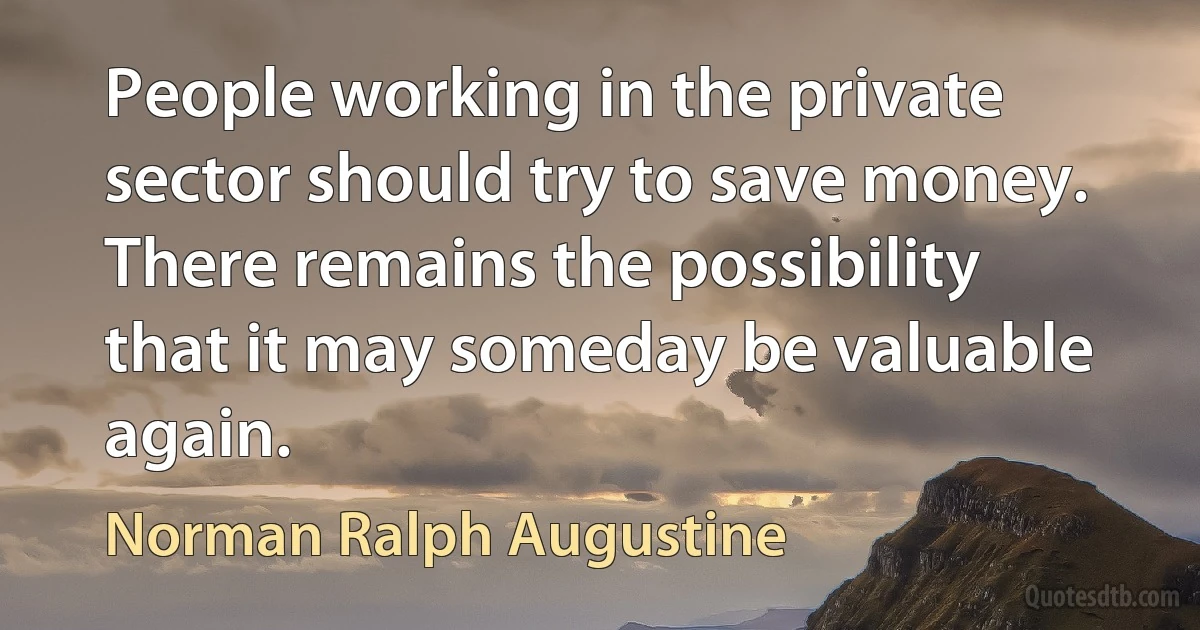 People working in the private sector should try to save money. There remains the possibility that it may someday be valuable again. (Norman Ralph Augustine)