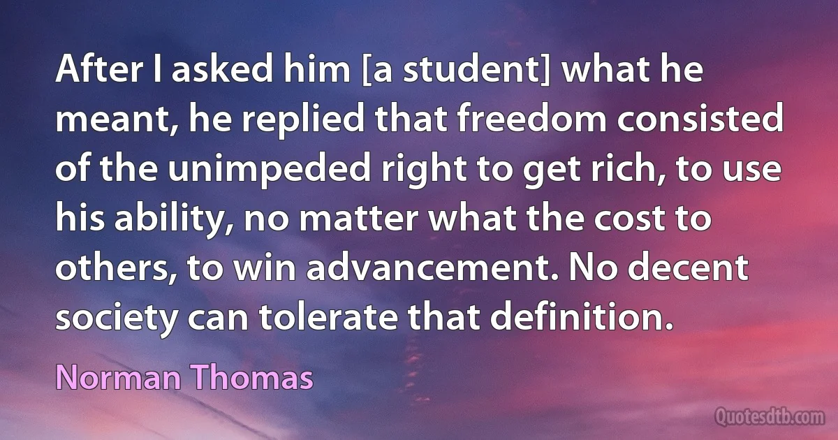 After I asked him [a student] what he meant, he replied that freedom consisted of the unimpeded right to get rich, to use his ability, no matter what the cost to others, to win advancement. No decent society can tolerate that definition. (Norman Thomas)