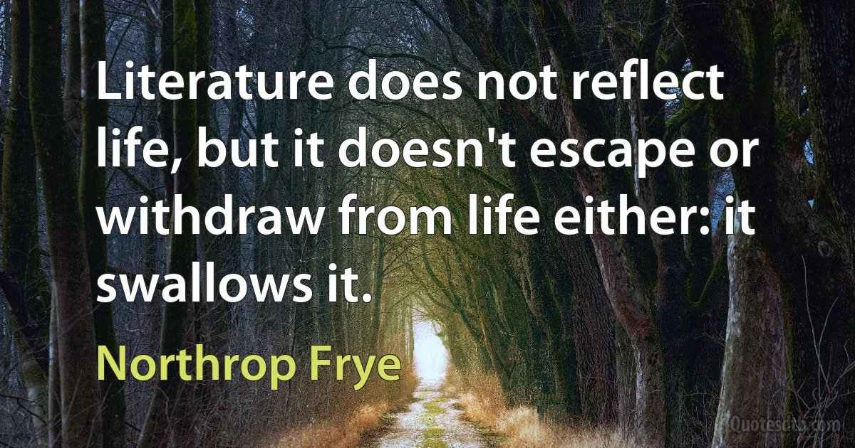 Literature does not reflect life, but it doesn't escape or withdraw from life either: it swallows it. (Northrop Frye)