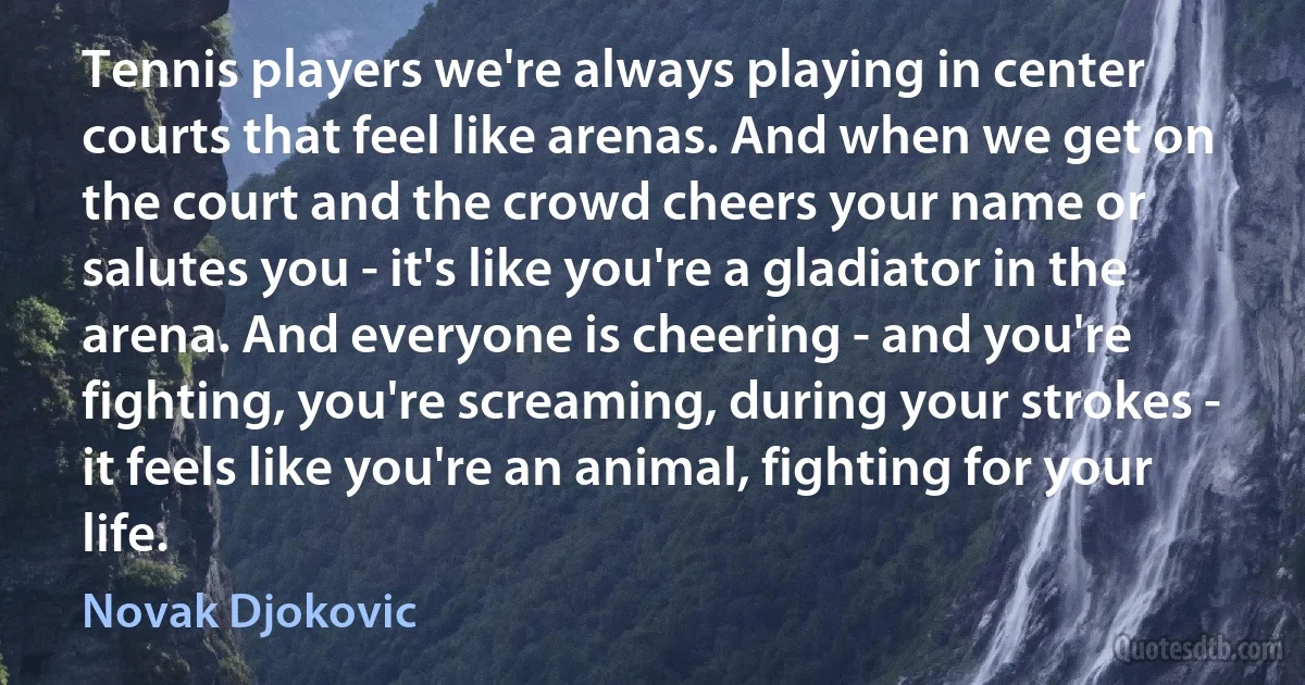 Tennis players we're always playing in center courts that feel like arenas. And when we get on the court and the crowd cheers your name or salutes you - it's like you're a gladiator in the arena. And everyone is cheering - and you're fighting, you're screaming, during your strokes - it feels like you're an animal, fighting for your life. (Novak Djokovic)