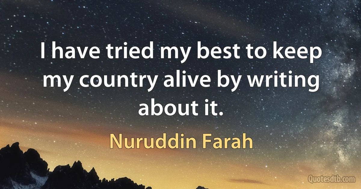 I have tried my best to keep my country alive by writing about it. (Nuruddin Farah)