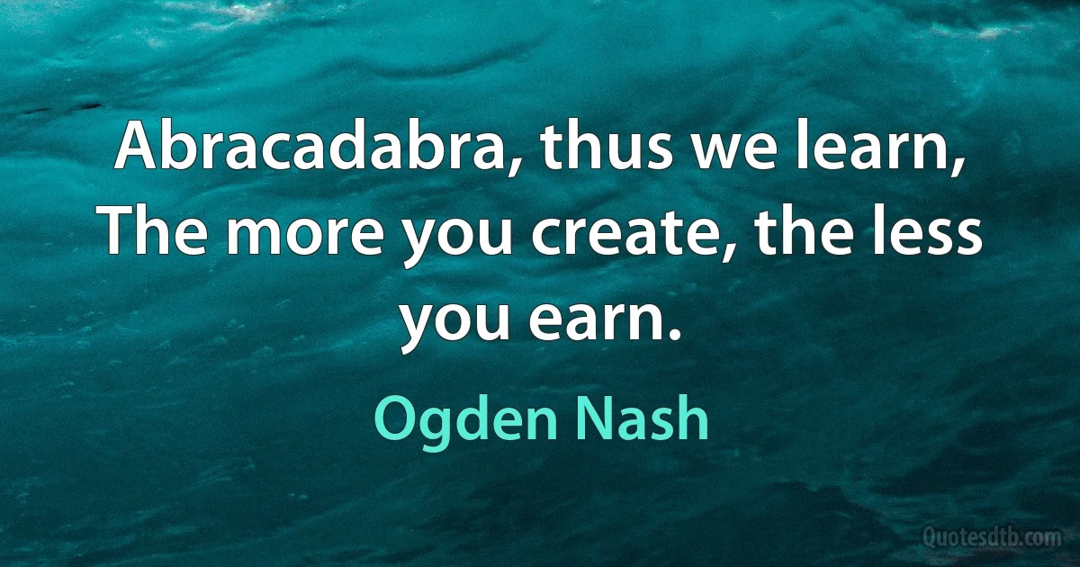 Abracadabra, thus we learn,
The more you create, the less you earn. (Ogden Nash)