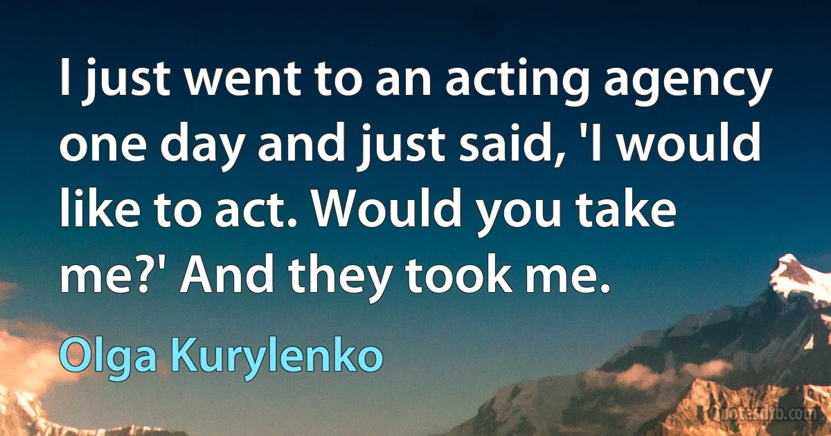 I just went to an acting agency one day and just said, 'I would like to act. Would you take me?' And they took me. (Olga Kurylenko)