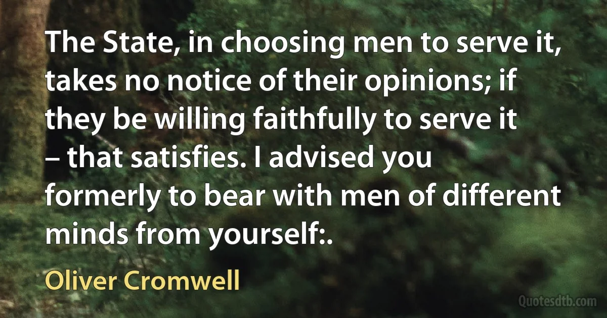 The State, in choosing men to serve it, takes no notice of their opinions; if they be willing faithfully to serve it – that satisfies. I advised you formerly to bear with men of different minds from yourself:. (Oliver Cromwell)