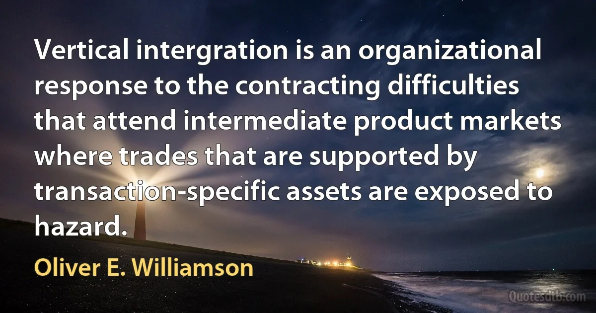 Vertical intergration is an organizational response to the contracting difficulties that attend intermediate product markets where trades that are supported by transaction-specific assets are exposed to hazard. (Oliver E. Williamson)