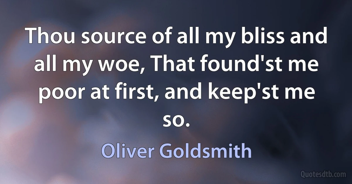 Thou source of all my bliss and all my woe, That found'st me poor at first, and keep'st me so. (Oliver Goldsmith)