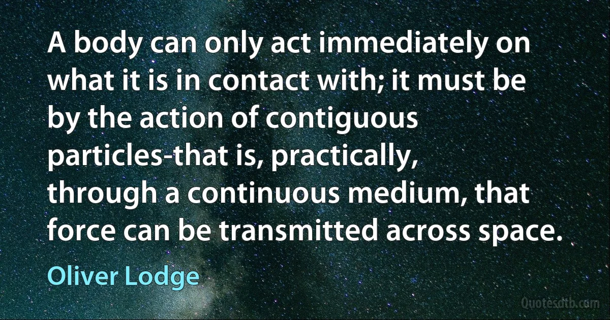 A body can only act immediately on what it is in contact with; it must be by the action of contiguous particles-that is, practically, through a continuous medium, that force can be transmitted across space. (Oliver Lodge)