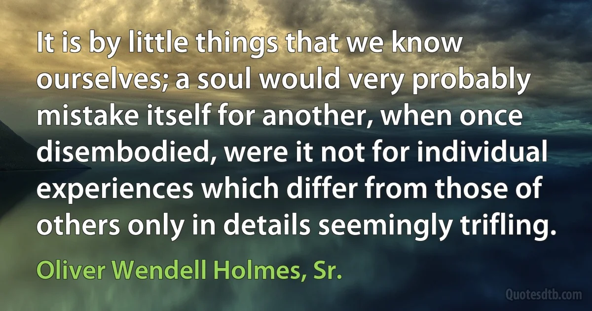 It is by little things that we know ourselves; a soul would very probably mistake itself for another, when once disembodied, were it not for individual experiences which differ from those of others only in details seemingly trifling. (Oliver Wendell Holmes, Sr.)