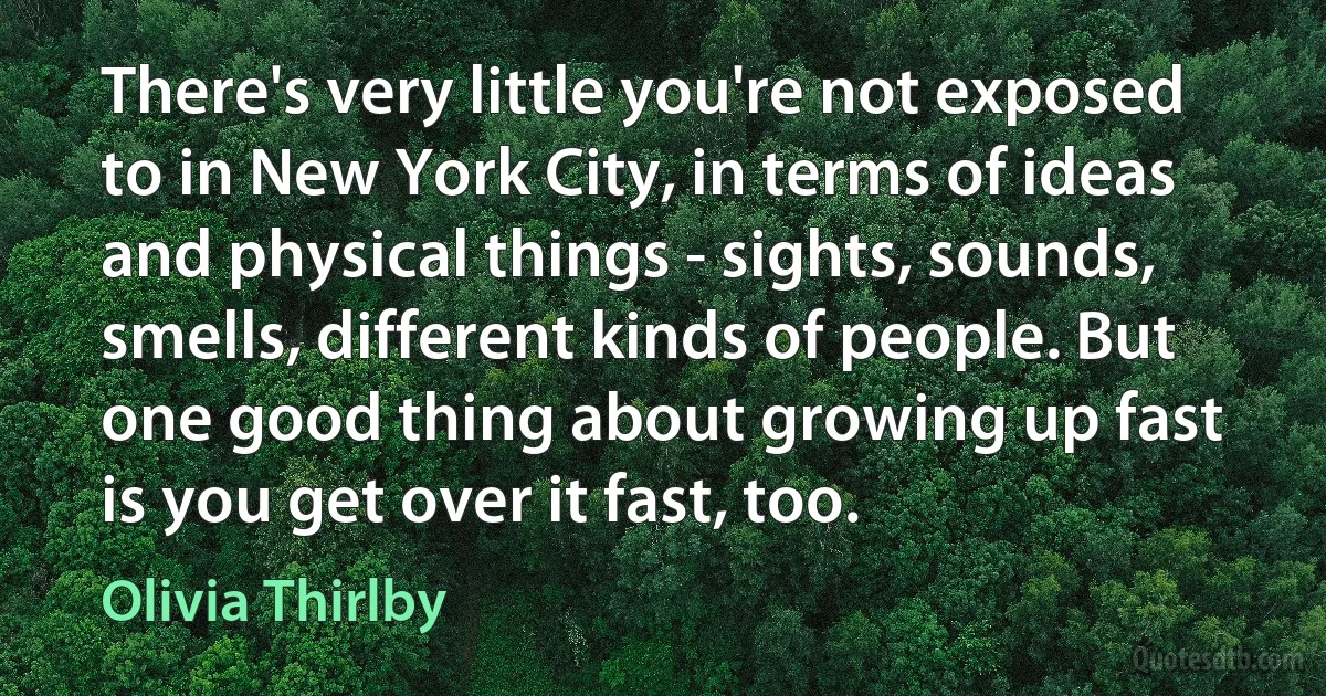 There's very little you're not exposed to in New York City, in terms of ideas and physical things - sights, sounds, smells, different kinds of people. But one good thing about growing up fast is you get over it fast, too. (Olivia Thirlby)