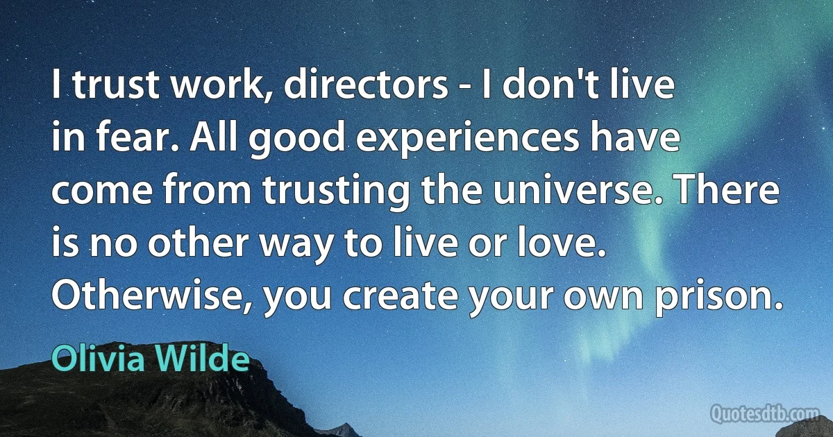 I trust work, directors - I don't live in fear. All good experiences have come from trusting the universe. There is no other way to live or love. Otherwise, you create your own prison. (Olivia Wilde)