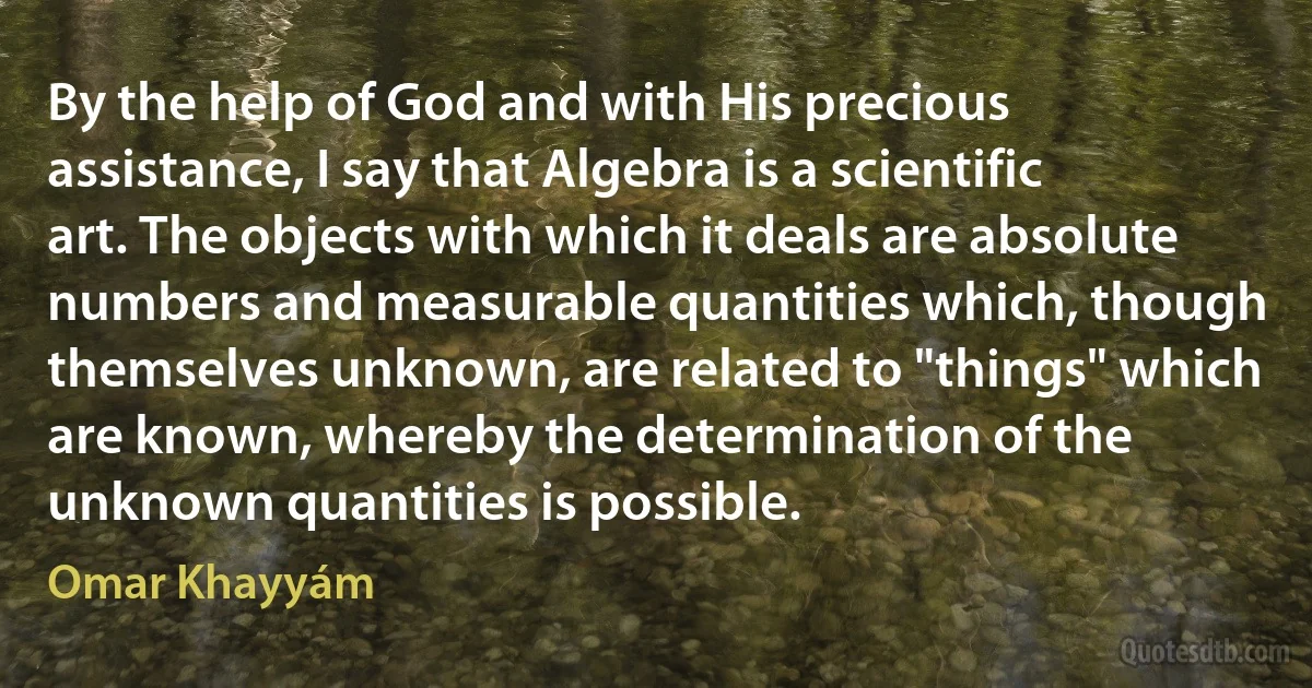 By the help of God and with His precious assistance, I say that Algebra is a scientific art. The objects with which it deals are absolute numbers and measurable quantities which, though themselves unknown, are related to "things" which are known, whereby the determination of the unknown quantities is possible. (Omar Khayyám)