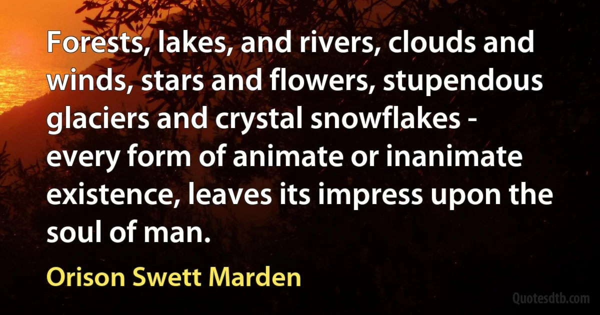 Forests, lakes, and rivers, clouds and winds, stars and flowers, stupendous glaciers and crystal snowflakes - every form of animate or inanimate existence, leaves its impress upon the soul of man. (Orison Swett Marden)