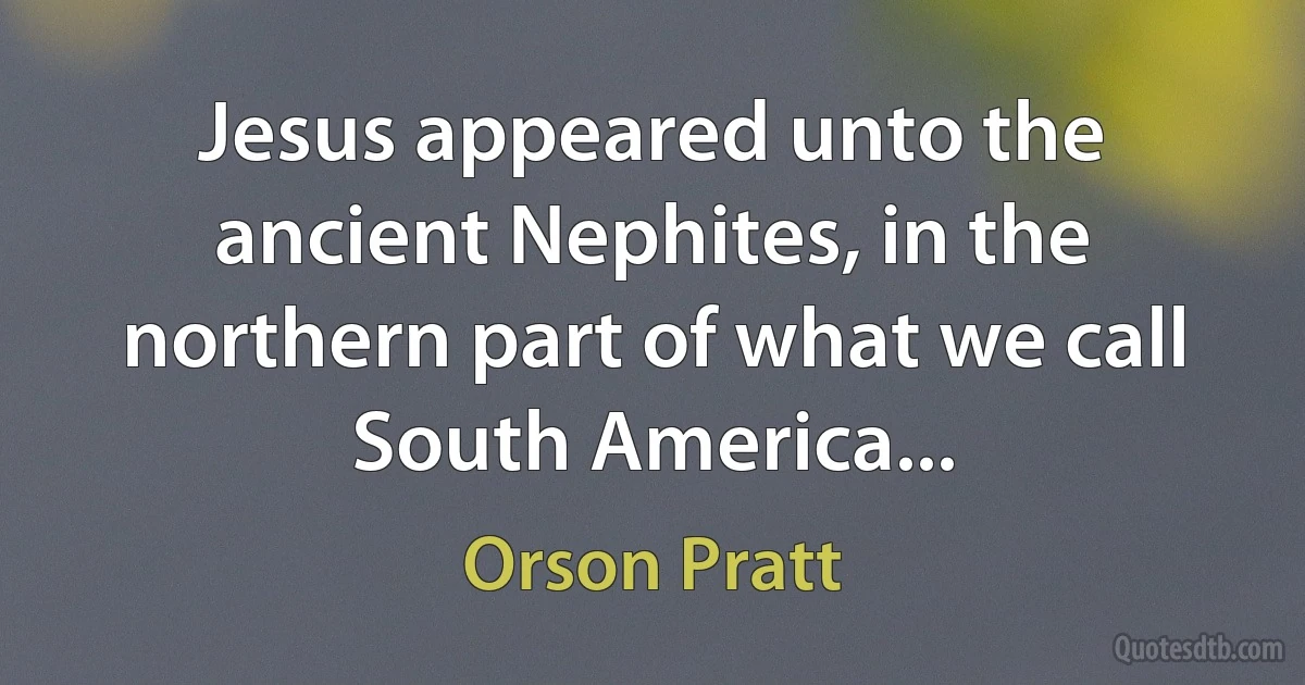 Jesus appeared unto the ancient Nephites, in the northern part of what we call South America... (Orson Pratt)