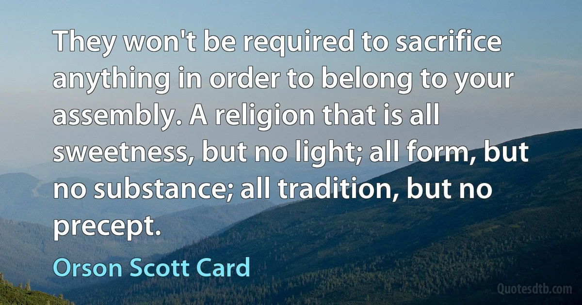 They won't be required to sacrifice anything in order to belong to your assembly. A religion that is all sweetness, but no light; all form, but no substance; all tradition, but no precept. (Orson Scott Card)