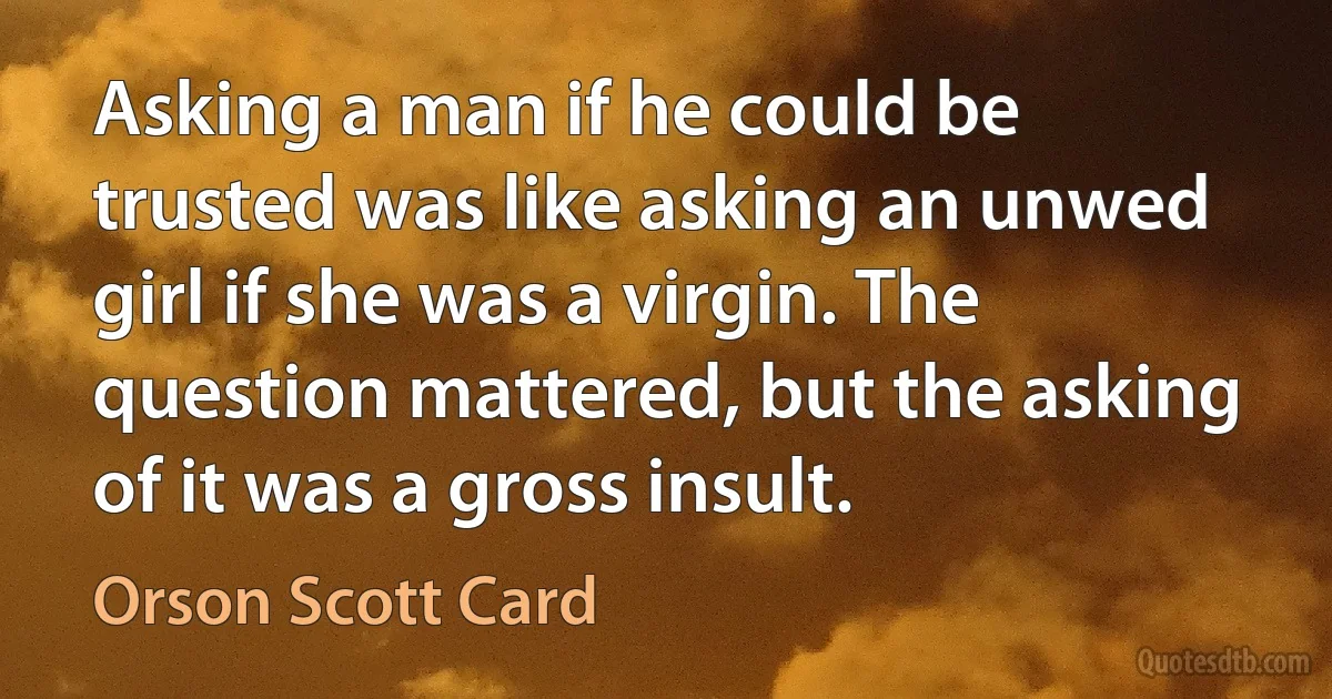 Asking a man if he could be trusted was like asking an unwed girl if she was a virgin. The question mattered, but the asking of it was a gross insult. (Orson Scott Card)