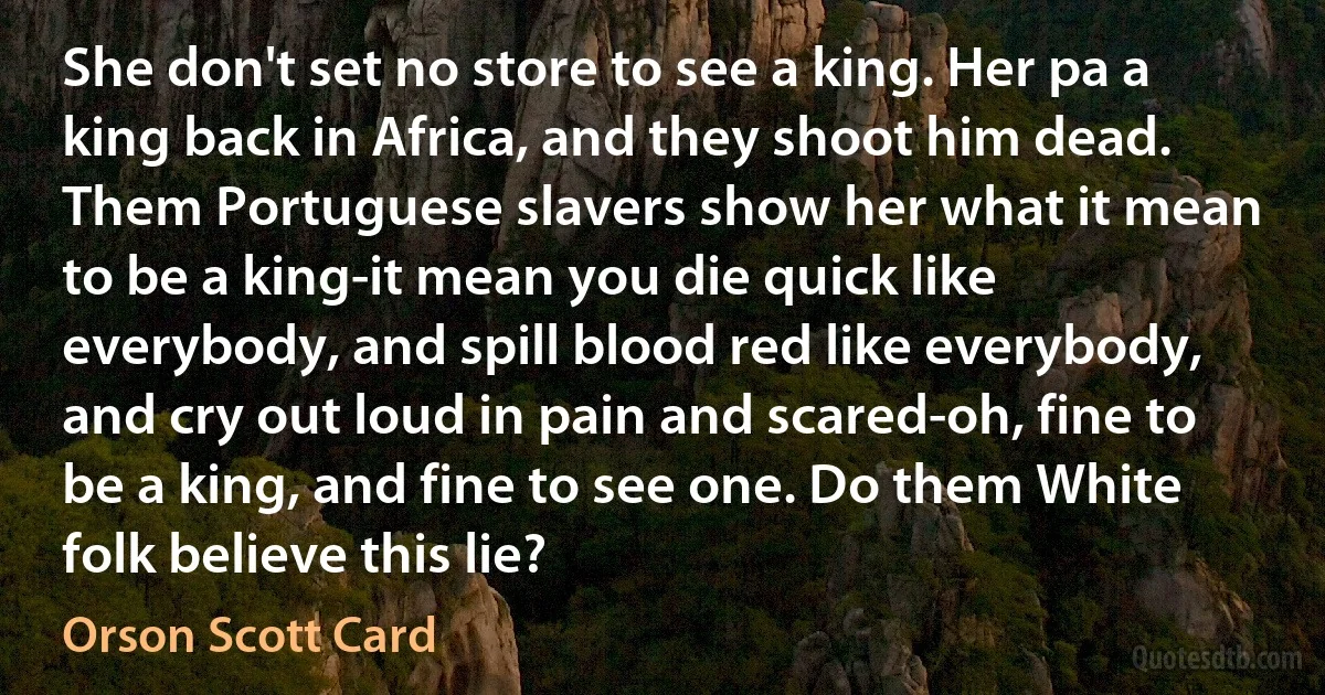 She don't set no store to see a king. Her pa a king back in Africa, and they shoot him dead. Them Portuguese slavers show her what it mean to be a king-it mean you die quick like everybody, and spill blood red like everybody, and cry out loud in pain and scared-oh, fine to be a king, and fine to see one. Do them White folk believe this lie? (Orson Scott Card)