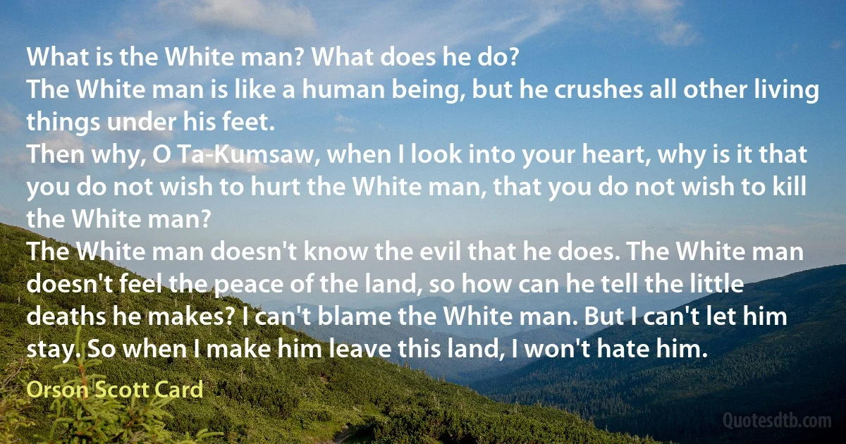 What is the White man? What does he do?
The White man is like a human being, but he crushes all other living things under his feet.
Then why, O Ta-Kumsaw, when I look into your heart, why is it that you do not wish to hurt the White man, that you do not wish to kill the White man?
The White man doesn't know the evil that he does. The White man doesn't feel the peace of the land, so how can he tell the little deaths he makes? I can't blame the White man. But I can't let him stay. So when I make him leave this land, I won't hate him. (Orson Scott Card)