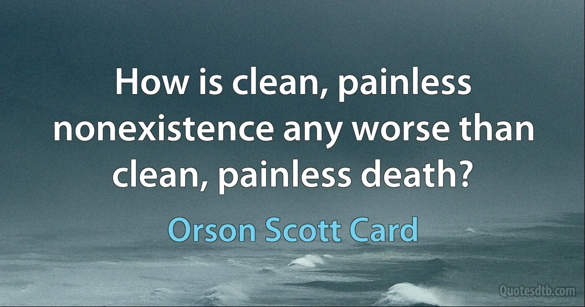 How is clean, painless nonexistence any worse than clean, painless death? (Orson Scott Card)