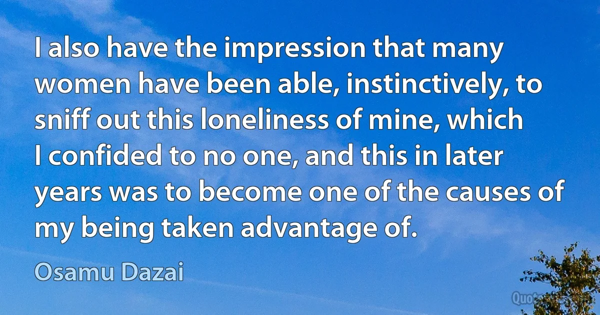 I also have the impression that many women have been able, instinctively, to sniff out this loneliness of mine, which I confided to no one, and this in later years was to become one of the causes of my being taken advantage of. (Osamu Dazai)