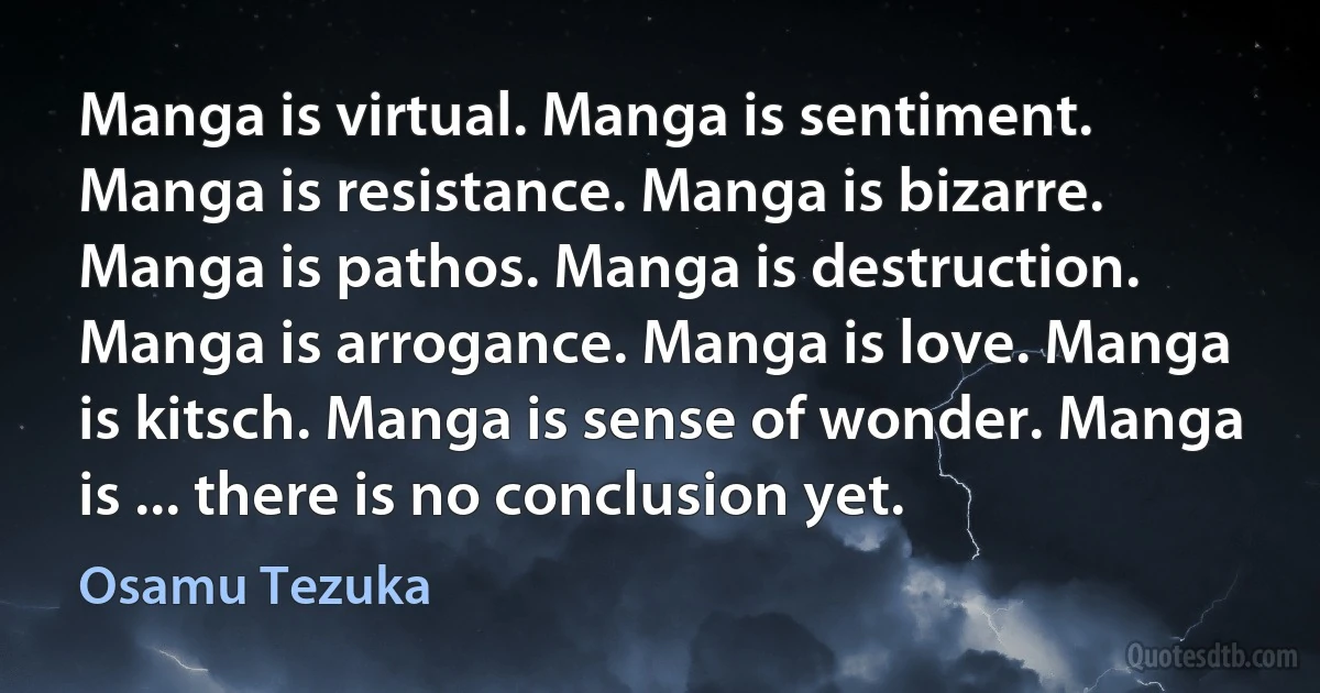 Manga is virtual. Manga is sentiment. Manga is resistance. Manga is bizarre. Manga is pathos. Manga is destruction. Manga is arrogance. Manga is love. Manga is kitsch. Manga is sense of wonder. Manga is ... there is no conclusion yet. (Osamu Tezuka)