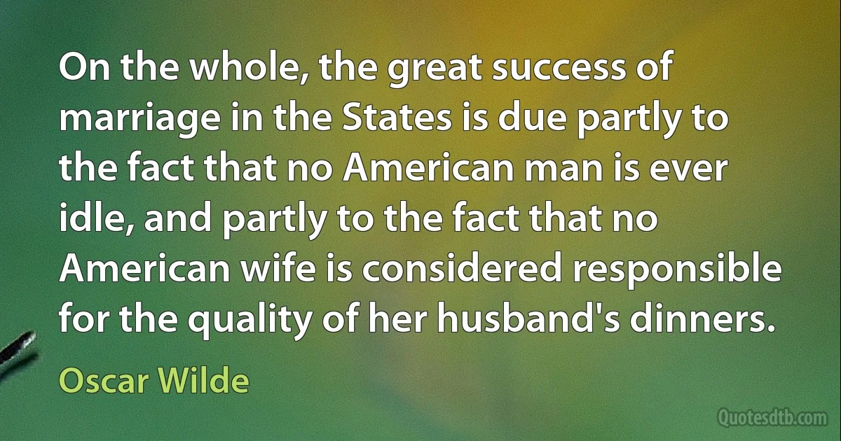 On the whole, the great success of marriage in the States is due partly to the fact that no American man is ever idle, and partly to the fact that no American wife is considered responsible for the quality of her husband's dinners. (Oscar Wilde)