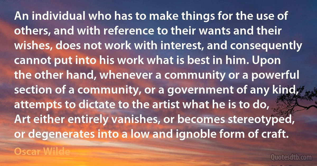 An individual who has to make things for the use of others, and with reference to their wants and their wishes, does not work with interest, and consequently cannot put into his work what is best in him. Upon the other hand, whenever a community or a powerful section of a community, or a government of any kind, attempts to dictate to the artist what he is to do, Art either entirely vanishes, or becomes stereotyped, or degenerates into a low and ignoble form of craft. (Oscar Wilde)