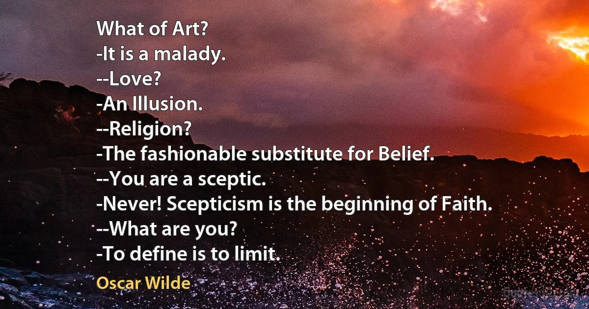 What of Art?
-It is a malady.
--Love?
-An Illusion.
--Religion?
-The fashionable substitute for Belief.
--You are a sceptic.
-Never! Scepticism is the beginning of Faith.
--What are you?
-To define is to limit. (Oscar Wilde)