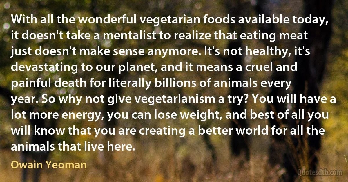 With all the wonderful vegetarian foods available today, it doesn't take a mentalist to realize that eating meat just doesn't make sense anymore. It's not healthy, it's devastating to our planet, and it means a cruel and painful death for literally billions of animals every year. So why not give vegetarianism a try? You will have a lot more energy, you can lose weight, and best of all you will know that you are creating a better world for all the animals that live here. (Owain Yeoman)