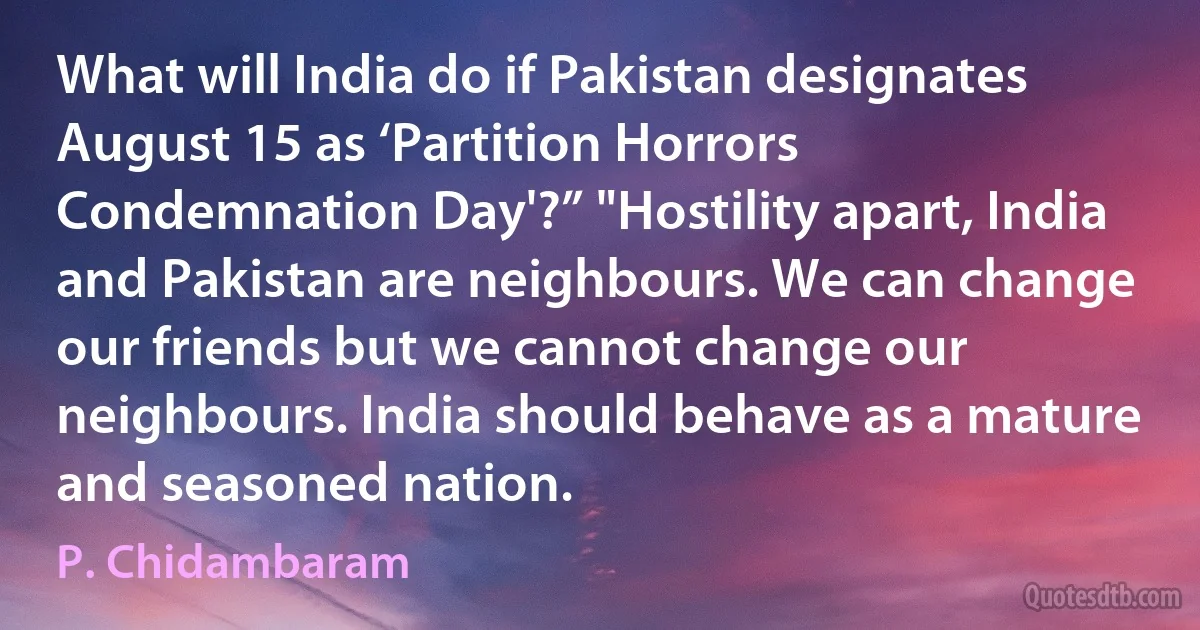 What will India do if Pakistan designates August 15 as ‘Partition Horrors Condemnation Day'?” "Hostility apart, India and Pakistan are neighbours. We can change our friends but we cannot change our neighbours. India should behave as a mature and seasoned nation. (P. Chidambaram)