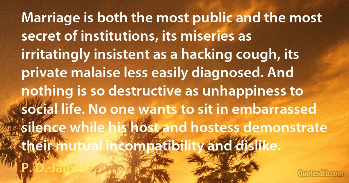 Marriage is both the most public and the most secret of institutions, its miseries as irritatingly insistent as a hacking cough, its private malaise less easily diagnosed. And nothing is so destructive as unhappiness to social life. No one wants to sit in embarrassed silence while his host and hostess demonstrate their mutual incompatibility and dislike. (P. D. James)