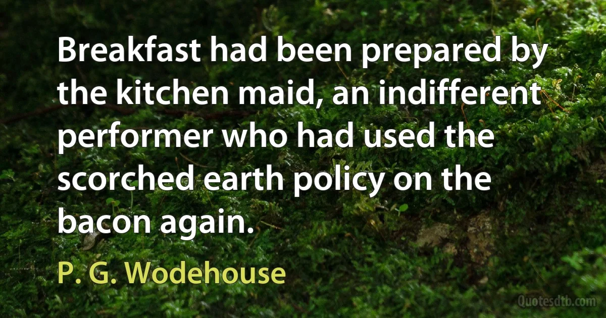 Breakfast had been prepared by the kitchen maid, an indifferent performer who had used the scorched earth policy on the bacon again. (P. G. Wodehouse)