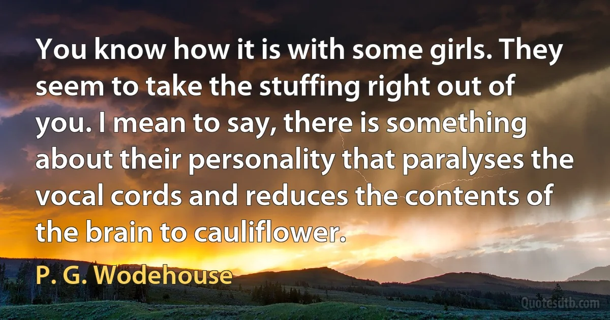 You know how it is with some girls. They seem to take the stuffing right out of you. I mean to say, there is something about their personality that paralyses the vocal cords and reduces the contents of the brain to cauliflower. (P. G. Wodehouse)