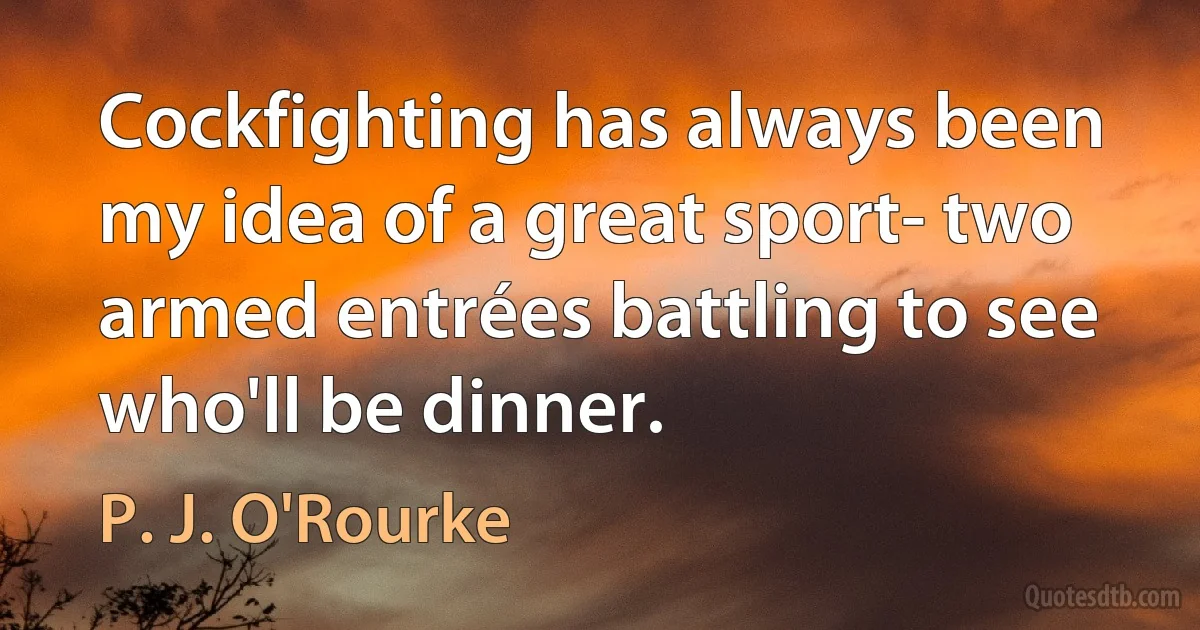 Cockfighting has always been my idea of a great sport- two armed entrées battling to see who'll be dinner. (P. J. O'Rourke)