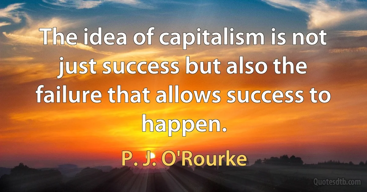 The idea of capitalism is not just success but also the failure that allows success to happen. (P. J. O'Rourke)