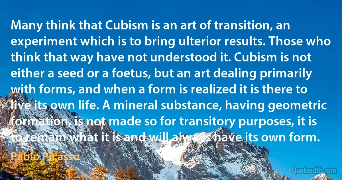 Many think that Cubism is an art of transition, an experiment which is to bring ulterior results. Those who think that way have not understood it. Cubism is not either a seed or a foetus, but an art dealing primarily with forms, and when a form is realized it is there to live its own life. A mineral substance, having geometric formation, is not made so for transitory purposes, it is to remain what it is and will always have its own form. (Pablo Picasso)