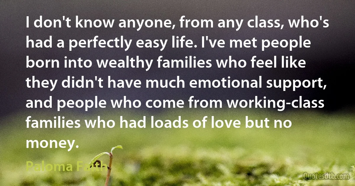 I don't know anyone, from any class, who's had a perfectly easy life. I've met people born into wealthy families who feel like they didn't have much emotional support, and people who come from working-class families who had loads of love but no money. (Paloma Faith)