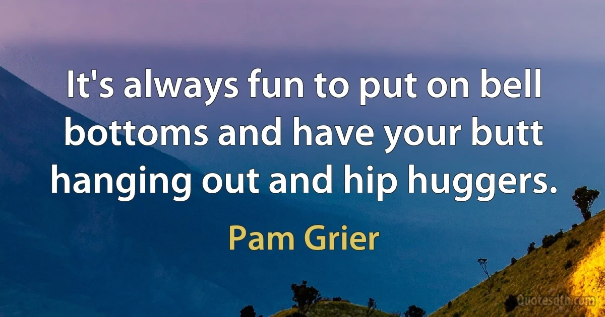 It's always fun to put on bell bottoms and have your butt hanging out and hip huggers. (Pam Grier)