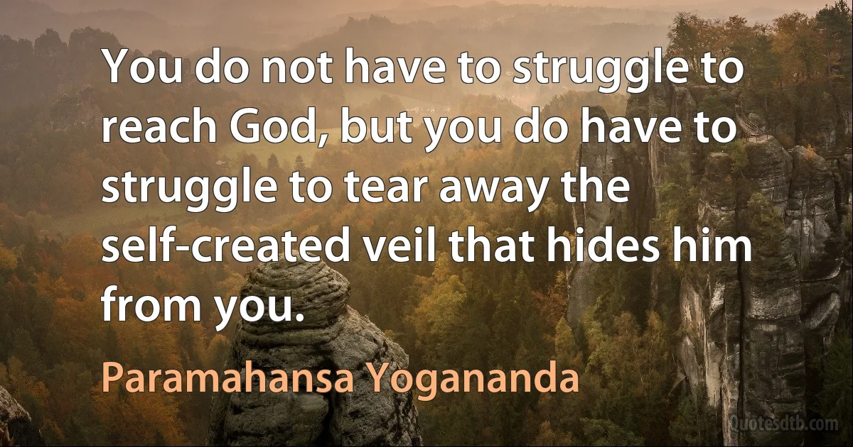 You do not have to struggle to reach God, but you do have to struggle to tear away the self-created veil that hides him from you. (Paramahansa Yogananda)